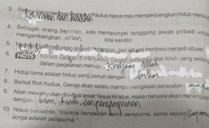 Setian orang berman menurut Paulus harus mau memperjuangkan hidup menur 
4. Sebagai orang beriman, kita mempunyai tanggung jawab pribadi untul 
mengembangkan kita sendiri. 
5. Manusia befiman akan diubah hiduppya, dari situasi berdosa menjadi situasi 
6. Konsilì vatikan II menyebut Gereja sebagai umat Allah yang sedand 
dalam perjalanan menuju . 
7. Hidup lama adalah hidup yang penuh dengan . 
8. Berkat Roh Kudus, Gereja akan selalu mampu mengatasi persoalan ! 
9. Allah mewahyukan diri-Nya lewat Yesus Kristus, maka manusia akan menangga 
dengan .... 
10. Yesus bersabda, 'Karena hendaklah kamu sempurna, sama sepert 
sorga adalah sempurna."