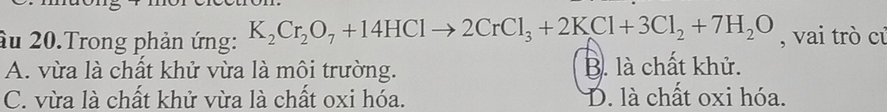 âu 20.Trong phản ứng: K_2Cr_2O_7+14HClto 2CrCl_3+2KCl+3Cl_2+7H_2O , vai trò củ
A. vừa là chất khử vừa là môi trường. B. là chất khử.
C. vừa là chất khử vừa là chất oxi hóa. D. là chất oxi hóa.
