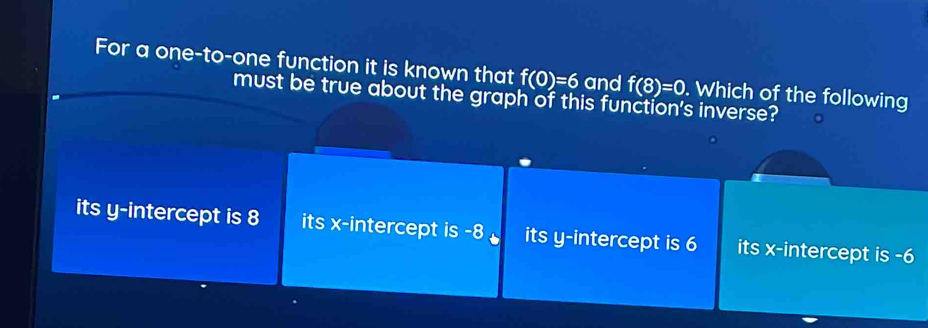 For a one-to-one function it is known that f(0)=6 and f(8)=0. Which of the following
must be true about the graph of this function's inverse?
its y-intercept is 8 its x-intercept is -8 its y-intercept is 6 its x-intercept is -6