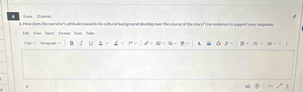 Essay 10 points 
6. How does the narrator's attitude towards his cultural background develop over the course of the story? Use evidence to support your response. 
Edit View Insert Format Tools Table 
12pt Paragraph B I 1. 
6 
p