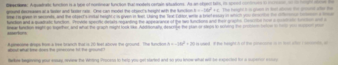 Directions: Aquadratic function is a type of nonlinear function that models certain situations. As an object falls, its speed continues to increase, so its height above the 
ground decreases at a faster and faster rate. One can model the object's height with the function h=-16t^2+c. The height h is given in feet above the ground after the 
time t is given in seconds, and the object's initial height c is given in feet. Using the Text Editor, write a brief essay in which you describe the difference between a linnar 
function and a quadratic function. Provide specific details regarding the appearance of the two functions and their graphs. Describe how a quadratic function and a 
assertions linear function might go together, and what the graph might look like. Additionally, descrilje the plan or steps to solving the problem below to help you support your 
Apinecone drops from a tree branch that is 20 feet above the ground. The function h=-16t^2+20 is used. If the height h of the pinecone is in feet after t seconds, al 
about what time does the pinecone hit the ground? 
Before beginning your essay, review the Writing Process to help you get started and so you know what will be expected for a superior essay