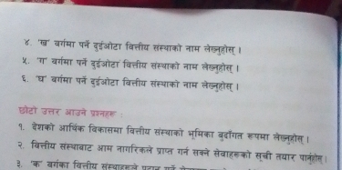 ४. 'ख' वगंमा पर्ने दुईओटा वित्तीय संस्थाको नाम लेख्लूहोस् । 
५. 'ग' बर्गमा पर्न दुईओटा वित्तीय संस्थाको नाम लेख्लुहोस् । 
६. 'घ' वर्गमा पर्न दडईओटा वित्तीय संस्थाको नाम लेख्न्होस्। 
छोटो उत्तर आउने प्रश्नहरू : 
१. देशको आर्थिक विकासमा वित्तीय संस्थाको भूमिका बुर्ॉगत रूपमा लेखनुरोस्। 
२, वित्तीय संस्थावाट आम नागरिकले प्राप्त गर्न सकने सेवाहरको सूची तयार पानूंहोम। 
३. 'क' वर्गका विलतीय संस्वाइाले पटान गॉ