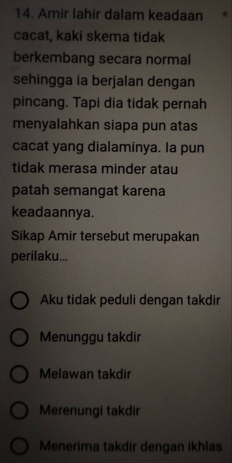 Amir lahir dalam keadaan *
cacat, kaki skema tidak
berkembang secara normal
sehingga ia berjalan dengan
pincang. Tapi dia tidak pernah
menyalahkan siapa pun atas
cacat yang dialaminya. la pun
tidak merasa minder atau
patah semangat karena
keadaannya.
Sikap Amir tersebut merupakan
perilaku...
Aku tidak peduli dengan takdir
Menunggu takdir
Melawan takdir
Merenungi takdir
Menerima takdir dengan ikhlas