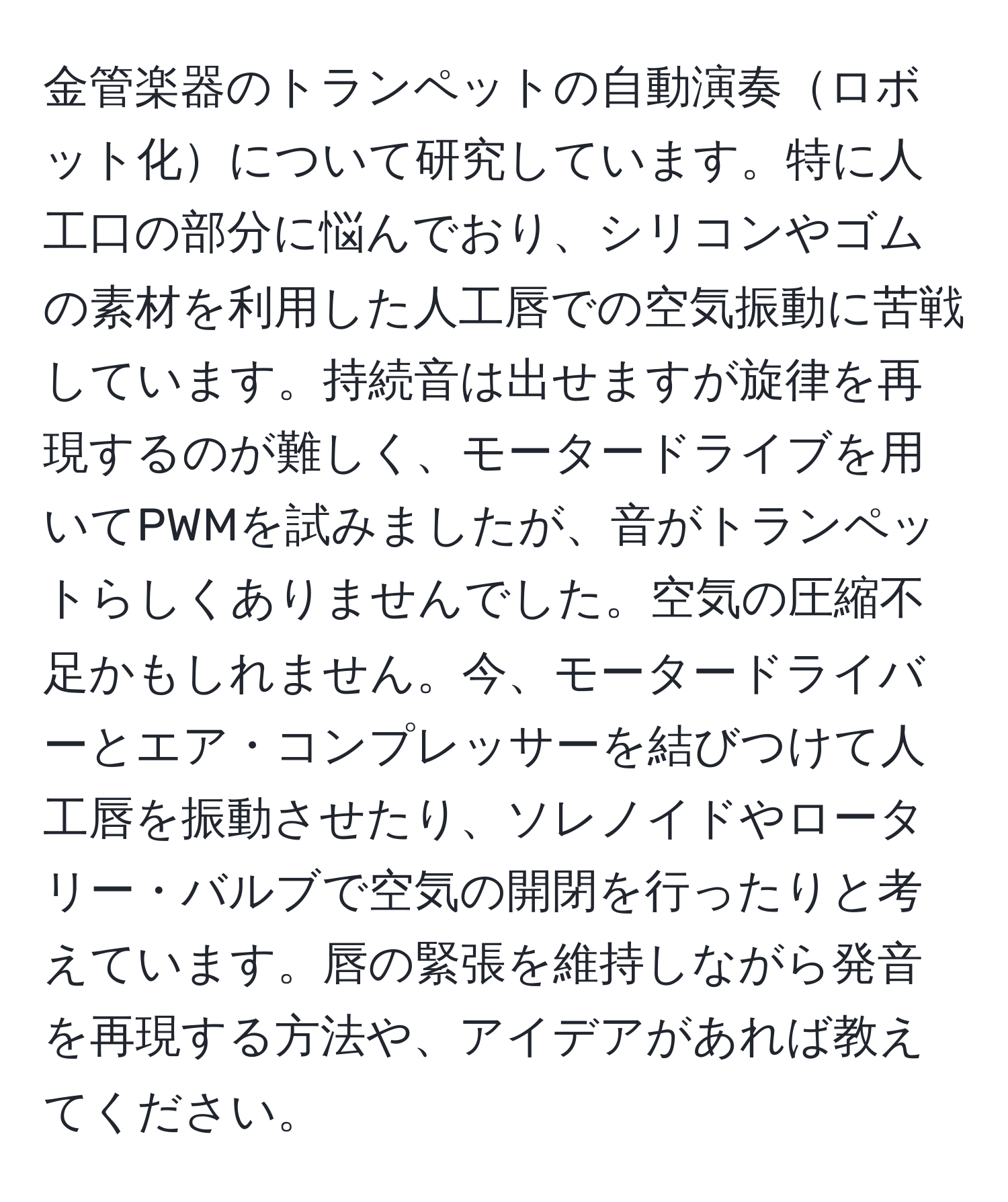 金管楽器のトランペットの自動演奏ロボット化について研究しています。特に人工口の部分に悩んでおり、シリコンやゴムの素材を利用した人工唇での空気振動に苦戦しています。持続音は出せますが旋律を再現するのが難しく、モータードライブを用いてPWMを試みましたが、音がトランペットらしくありませんでした。空気の圧縮不足かもしれません。今、モータードライバーとエア・コンプレッサーを結びつけて人工唇を振動させたり、ソレノイドやロータリー・バルブで空気の開閉を行ったりと考えています。唇の緊張を維持しながら発音を再現する方法や、アイデアがあれば教えてください。