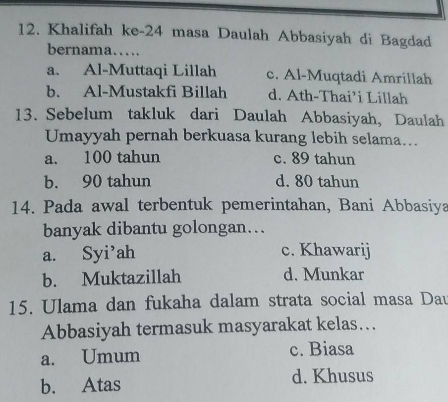 Khalifah ke-24 masa Daulah Abbasiyah di Bagdad
bernama……
a. Al-Muttaqi Lillah c. Al-Muqtadi Amrillah
b. Al-Mustakfi Billah d. Ath-Thai’i Lillah
13. Sebelum takluk dari Daulah Abbasiyah, Daulah
Umayyah pernah berkuasa kurang lebih selama...
a. 100 tahun c. 89 tahun
b. 90 tahun d. 80 tahun
14. Pada awal terbentuk pemerintahan, Bani Abbasiya
banyak dibantu golongan…
a. Syi’ah c. Khawarij
b. Muktazillah d. Munkar
15. Ulama dan fukaha dalam strata social masa Dau
Abbasiyah termasuk masyarakat kelas…..
a. Umum
c. Biasa
b. Atas
d. Khusus