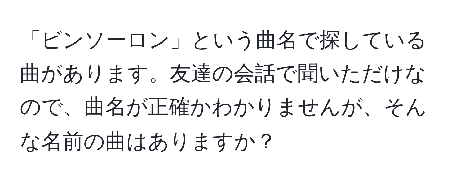 「ビンソーロン」という曲名で探している曲があります。友達の会話で聞いただけなので、曲名が正確かわかりませんが、そんな名前の曲はありますか？