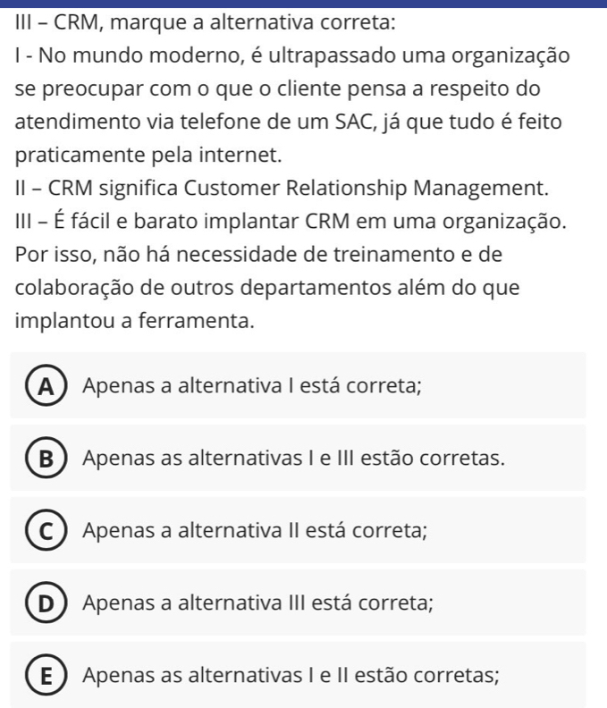 III - CRM, marque a alternativa correta:
I - No mundo moderno, é ultrapassado uma organização
se preocupar com o que o cliente pensa a respeito do
atendimento via telefone de um SAC, já que tudo é feito
praticamente pela internet.
II - CRM significa Customer Relationship Management.
III - É fácil e barato implantar CRM em uma organização.
Por isso, não há necessidade de treinamento e de
colaboração de outros departamentos além do que
implantou a ferramenta.
A ) Apenas a alternativa I está correta;
B ) Apenas as alternativas I e III estão corretas.
C ) Apenas a alternativa II está correta;
D) Apenas a alternativa III está correta;
E ) Apenas as alternativas I e II estão corretas;