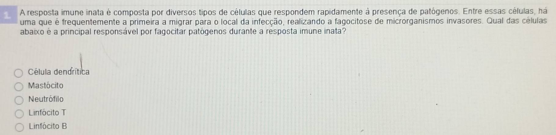 1 . A resposta imune inata é composta por diversos tipos de células que respondem rapidamente à presença de patógenos. Entre essas células, há
uma que é frequentemente a primeira a migrar para o local da infecção, realizando a fagocitose de microrganismos invasores. Qual das células
abaixo é a principal responsável por fagocitar patógenos durante a resposta imune inata?
Célula dendrítica
Mastócito
Neutrófilo
Linfócito T
Linfócito B