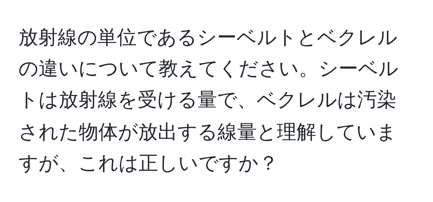 放射線の単位であるシーベルトとベクレルの違いについて教えてください。シーベルトは放射線を受ける量で、ベクレルは汚染された物体が放出する線量と理解していますが、これは正しいですか？