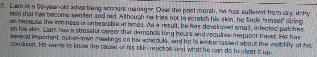 Liam is a 56-year-old advertising account manager. Over the past month, he has suffered from dry, itchy 
skin that has become swollen and red. Although he tries not to scratch his skin, he finds himself doing 
so because the itchiness is unbearable at times. As a result, he has developed small, infected patches 
on his skin, Liam has a stressful career that demands long hours and requires frequent travel. He has 
several important, out-of-town meetings on his schedule, and he is embarrassed about the visibility of his 
condition. He wants to know the cause of his skin reaction and what he can do to clear it up.