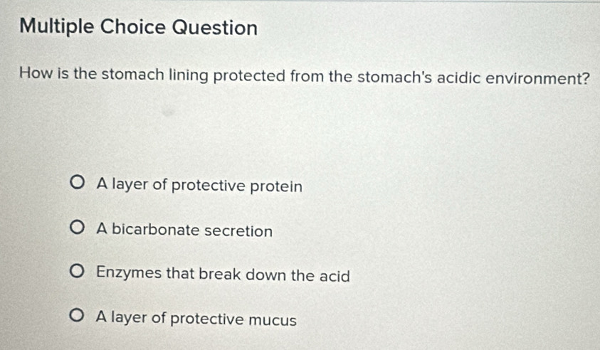 Question
How is the stomach lining protected from the stomach's acidic environment?
A layer of protective protein
A bicarbonate secretion
Enzymes that break down the acid
A layer of protective mucus