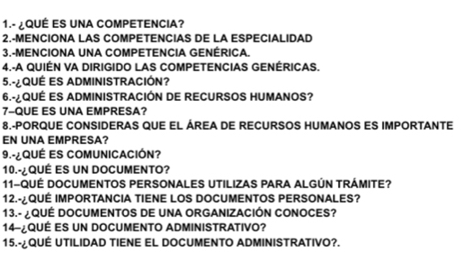 1.- ¿QUÉ ES UNA COMPETENCIA? 
2.-MENCIONA LAS COMPETENCIAS DE LA ESPECIALIDAD 
3.-MENCIONA UNA COMPETENCIA GENÉRICA. 
4.-A QUIÉN VA DIRIGIDO LAS COMPETENCIAS GENÉRICAS. 
5-¿QUÉ ES ADMINISTRACIÓN? 
6.-¿QUÉ ES ADMINISTRACIÓN DE RECURSOS HUMANOS? 
7-QUE ES UNA EMPRESA? 
8.-PORQUE CONSIDERAS QUE EL ÁREA DE RECURSOS HUMANOS ES IMPORTANTE 
EN UNA EMPRESA? 
9.-¿QUÉ ES COMUNICACIÓN? 
10.-¿QUÉ ES UN DOCUMENTO? 
11-QUÉ DOCUMENTOS PERSONALES UTILIZAS PARA ALGÚN TRÁMITE? 
12.-¿QUÉ IMPORTANCIA TIENE LOS DOCUMENTOS PERSONALES? 
13.- ¿QUÉ DOCUMENTOS DE UNA ORGANIZACIÓN CONOCES? 
14-¿QUÉ ES UN DOCUMENTO ADMINISTRATIVO? 
15.-¿QUÉ UTILIDAD TIENE EL DOCUMENTO ADMINISTRATIVO?.