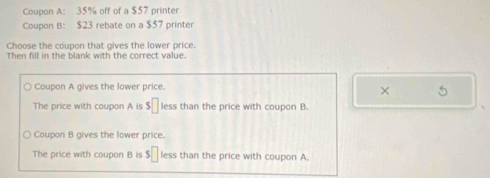 Coupon A: 35% off of a $57 printer
Coupon B: $23 rebate on a $57 printer
Choose the coupon that gives the lower price.
Then fill in the blank with the correct value.
Coupon A gives the lower price.
× 5
The price with coupon A is $□ less than the price with coupon B.
Coupon B gives the lower price.
The price with coupon B is s□ less than the price with coupon A.