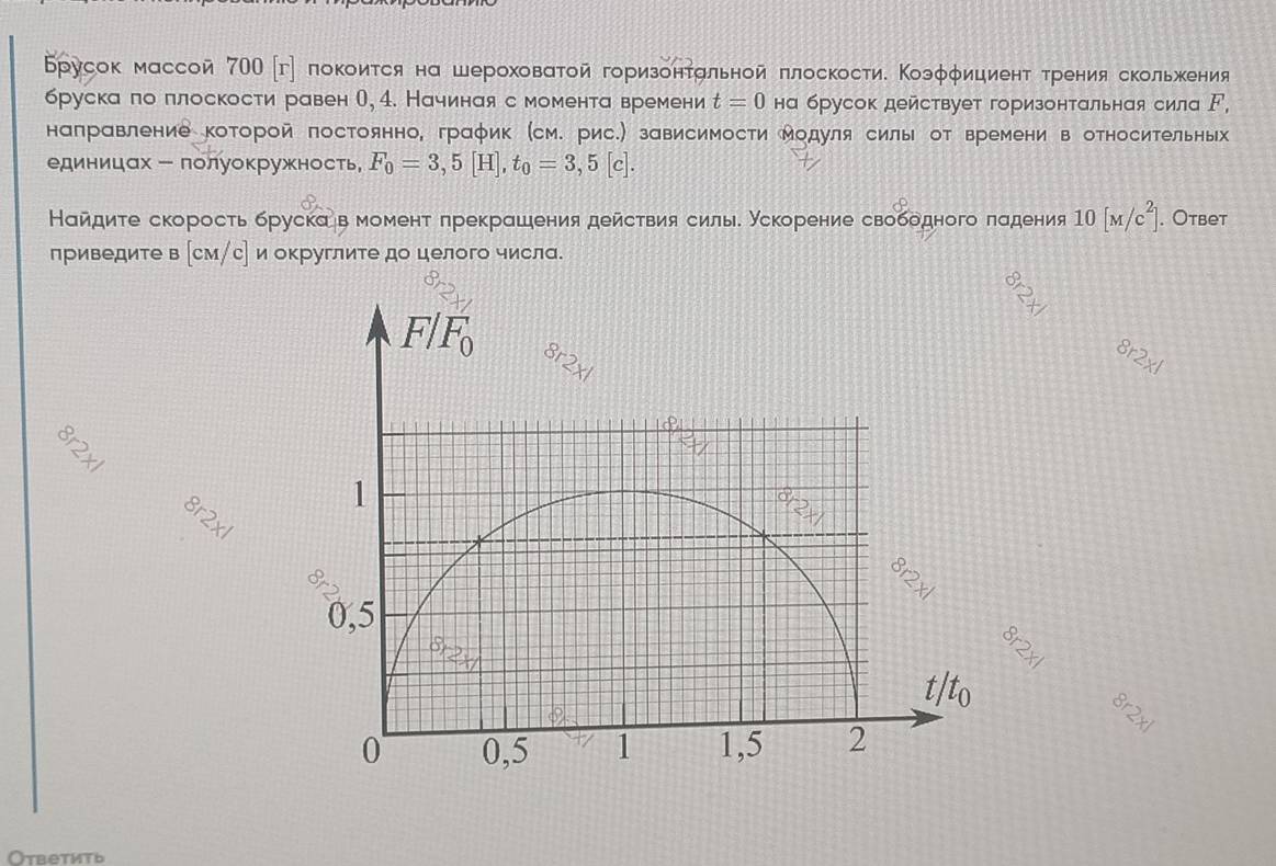 Брусок массой 7ОО [г] локоиτся на шероховаτой горизонτальной πлоскостие Κоэφφициенτ τренияскольжения
бруска ло πлоскости равен О, 4. Начиная с момента времени t=0 на брусок действует горизонтальная сила ド,
направление которой постоянно, граφик (см. рис.) зависимости Модуля силы от времени в относительных
единицах - лолуокружность F_0=3,5[H],t_0=3,5[c].
Найдиτе скорость бруска в момент πрекрашιения действиясилье ускорение свободного πадения 10[M/c^2]. Oтвеt
приведите в (см/с] и округлите до целого числа.
8r2* 1
8r2x
8
2* 1
r2xl 8r2xl
Ответить