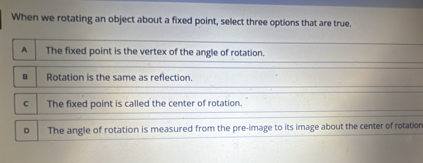 When we rotating an object about a fixed point, select three options that are true.
A The fixed point is the vertex of the angle of rotation.
B Rotation is the same as reflection.
C The fixed point is called the center of rotation.
D The angle of rotation is measured from the pre-image to its image about the center of rotation