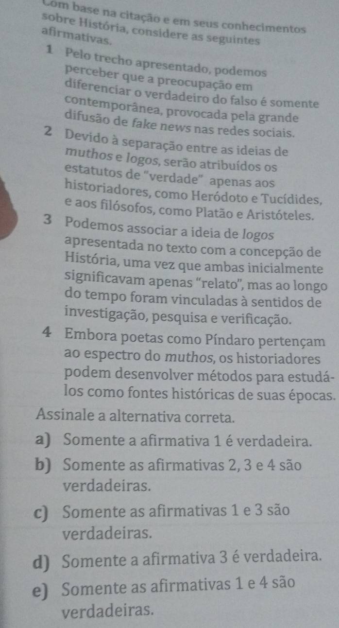 Com base na citação e em seus conhecimentos
sobre História, considere as seguintes
afirmativas.
1 Pelo trecho apresentado, podemos
perceber que a preocupação em
diferenciar o verdadeiro do falso é somente
contemporânea, provocada pela grande
difusão de fake news nas redes sociais.
2 Devido à separação entre as ideias de
muthos e logos, serão atribuídos os
estatutos de “verdade” apenas aos
historiadores, como Heródoto e Tucídides,
e aos filósofos, como Platão e Aristóteles.
3 Podemos associar a ideia de logos
apresentada no texto com a concepção de
História, uma vez que ambas inicialmente
significavam apenas “relato”, mas ao longo
do tempo foram vinculadas à sentidos de
investigação, pesquisa e verificação.
4 Embora poetas como Píndaro pertençam
ao espectro do muthos, os historiadores
podem desenvolver métodos para estudá-
los como fontes históricas de suas épocas.
Assinale a alternativa correta.
a) Somente a afirmativa 1 é verdadeira.
b) Somente as afirmativas 2, 3 e 4 são
verdadeiras.
c) Somente as afirmativas 1 e 3 são
verdadeiras.
d) Somente a afirmativa 3 é verdadeira.
e) Somente as afirmativas 1 e 4 são
verdadeiras.