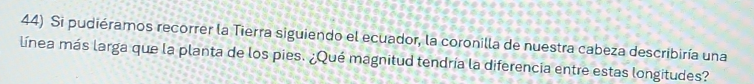 Si pudiéramos recorrer la Tierra siguiendo el ecuador, la coronilla de nuestra cabeza describiría una 
línea más larga que la planta de los pies. ¿Qué magnitud tendría la diferencia entre estas longitudes?