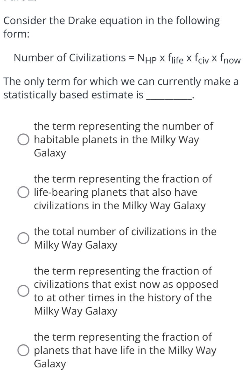 Consider the Drake equation in the following
form:
Number of Civilizations =N_HP* f_life* f_civ* f_now
The only term for which we can currently make a
statistically based estimate is_
_·
the term representing the number of
habitable planets in the Milky Way
Galaxy
the term representing the fraction of
life-bearing planets that also have
civilizations in the Milky Way Galaxy
the total number of civilizations in the
Milky Way Galaxy
the term representing the fraction of
civilizations that exist now as opposed
to at other times in the history of the
Milky Way Galaxy
the term representing the fraction of
planets that have life in the Milky Way
Galaxy