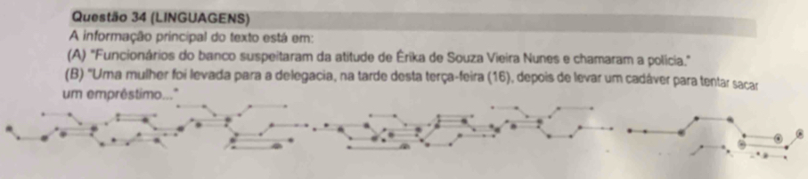 (LINGUAGENS) 
A informação principal do texto está em: 
(A) "Funcionários do banco suspeitaram da atitude de Érika de Souza Vieira Nunes e chamaram a polícia." 
(B) "Uma mulher foi levada para a delegacia, na tarde desta terça-feira (16), depois de levar um cadáver para tentar sacar 
um empréstimo.."