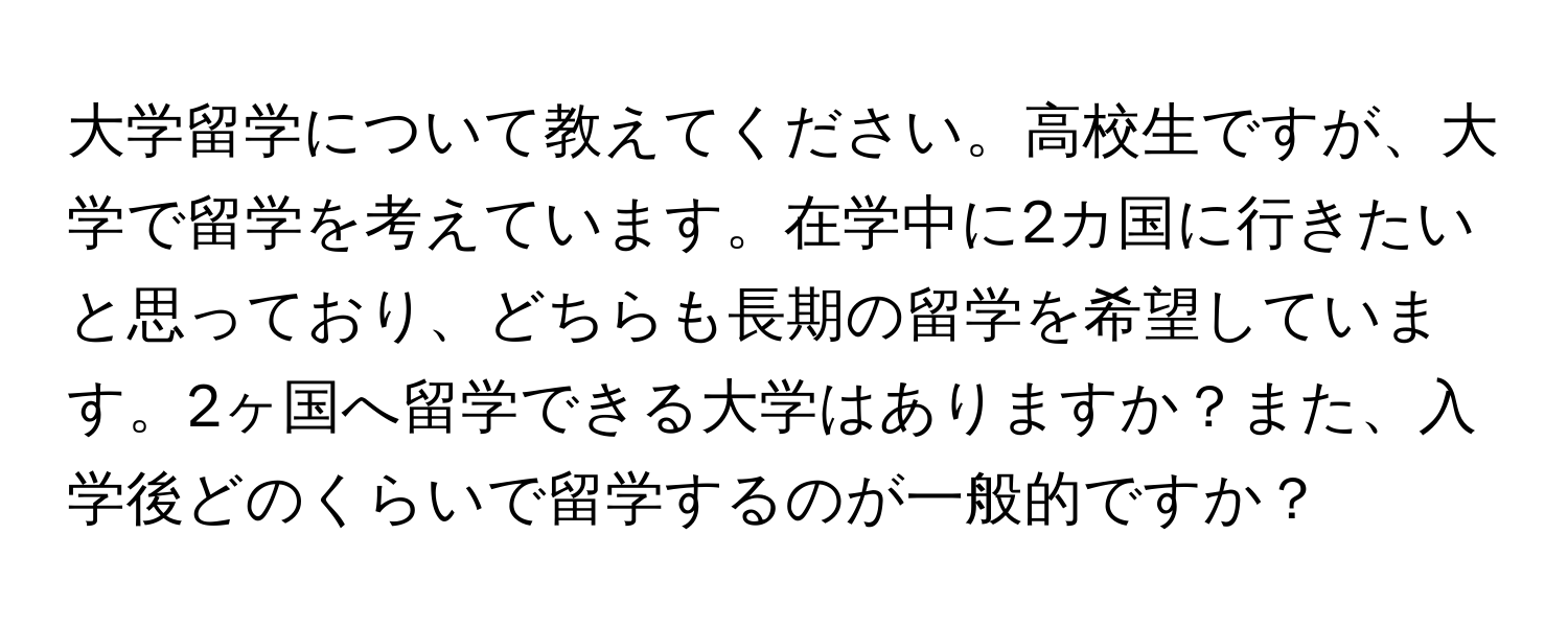 大学留学について教えてください。高校生ですが、大学で留学を考えています。在学中に2カ国に行きたいと思っており、どちらも長期の留学を希望しています。2ヶ国へ留学できる大学はありますか？また、入学後どのくらいで留学するのが一般的ですか？