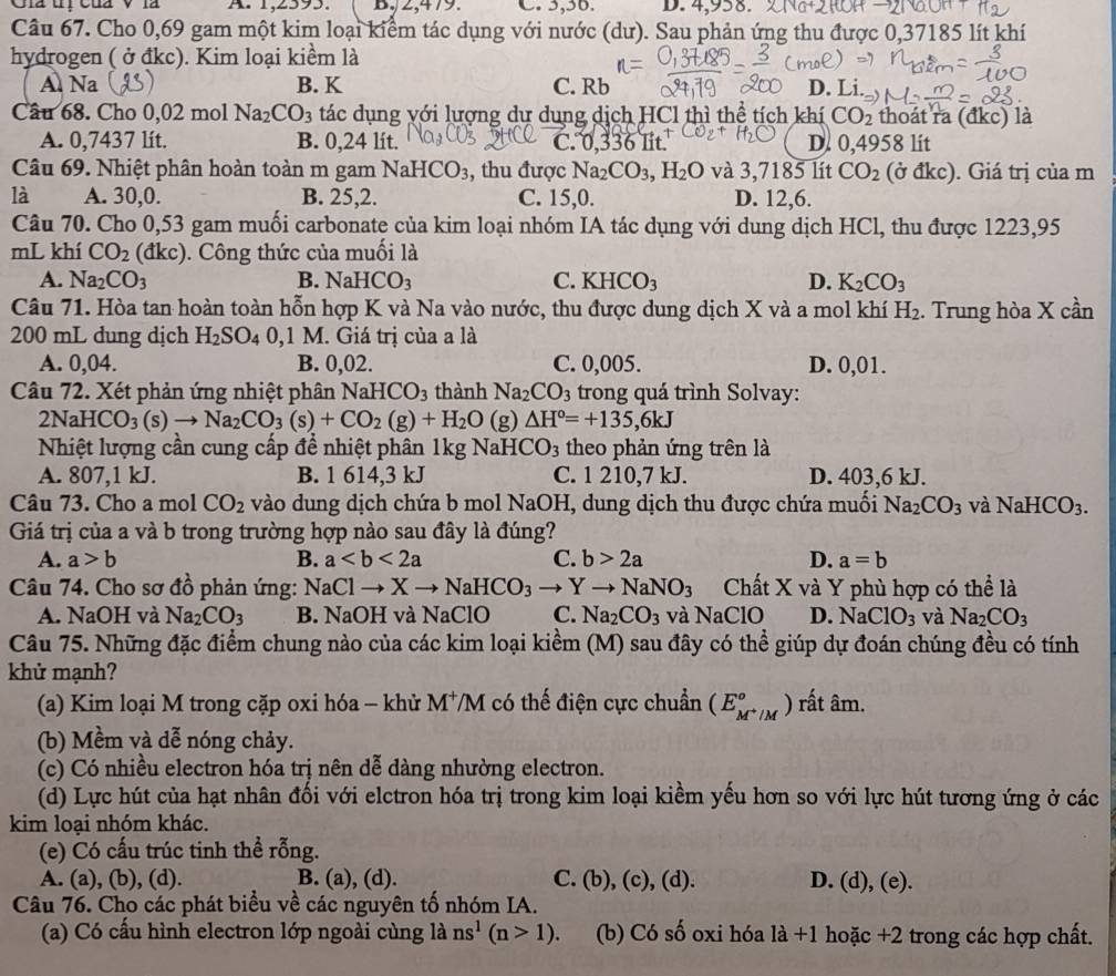 Gia tị củả V là A. 1,2593. B.2, +1 9. C. 5,36. D. 4,958.
Câu 67. Cho 0,69 gam một kim loại kiểm tác dụng với nước (dư). Sau phản ứng thu được 0,37185 lít khí
hydrogen ( ở đkc). Kim loại kiểm là
Al Na  B. K C. Rb D. Li.
Câu 68. Cho 0,02 mol Na_2CO_3 tác dụng với lượng dự dung dịch HCl thì thể tích khí CO_2 thoát ra (đkc) là
A. 0,7437 lít. B. 0,24 lít. C. .336 Tit. D. 0,4958 lit
Câu 69. Nhiệt phân hoàn toàn m gam NaH CO_3 , thu được Na_2CO_3,H_2O và 3,7185 lít CO_2 (ở đkc). Giá trị của m
là A. 30,0. B. 25,2. C. 15,0. D. 12,6.
Câu 70. Cho 0,53 gam muối carbonate của kim loại nhóm IA tác dụng với dung dịch HCl, thu được 1223,95
mL khí CO_2 (đkc). Công thức của muối là
A. Na_2CO_3 B. NaHCO_3 C. KHCO_3 D. K_2CO_3
Câu 71. Hòa tan hoàn toàn hỗn hợp K và Na vào nước, thu được dung dịch X và a mol khí H_2. Trung hòa X cần
200 mL dung dịch H_2SO_40,1M. Giá trị của a là
A. 0,04. B. 0,02. C. 0,005. D. 0,01.
Câu 72. Xét phản ứng nhiệt phân NaHCO_3 thành Na_2CO_3 trong quá trình Solvay:
2NaHCO_3(s)to Na_2CO_3(s)+CO_2(g)+H_2O(g)△ H°=+135,6kJ
Nhiệt lượng cần cung cấp để nhiệt phân 1kg N aHCO_3 theo phản ứng trên là
A. 807,1 kJ. B. 1 614,3 kJ C. 1 210,7 kJ. D. 403,6 kJ.
Câu 73. Cho a mol CO_2 vào dung dịch chứa b mol NaOH, dung dịch thu được chứa muối Na_2CO_3 và NaHCO_3.
Giá trị của a và b trong trường hợp nào sau đây là đúng?
A. a>b B. a C. b>2a D. a=b
Câu 74. Cho sơ đồ phản ứng: NaClto Xto NaHCO_3to Yto NaNO_3 Chất X và Y phù hợp có thể là
A. NaOH và Na_2CO_3 B. NaOH và NaClO C. Na_2CO_3 và NaClO D. NaClO_3 và Na_2CO_3
Câu 75. Những đặc điểm chung nào của các kim loại kiềm (M) sau đây có thể giúp dự đoán chúng đều có tính
khử mạnh?
(a) Kim loại M trong cặp oxi hóa - khử M^+ VM có thế điện cực chuẩn (E_M^+/M°) rất âm.
(b) Mềm và dễ nóng chảy.
(c) Có nhiều electron hóa trị nên dễ dàng nhường electron.
(d) Lực hút của hạt nhân đối với elctron hóa trị trong kim loại kiểm yếu hơn so với lực hút tương ứng ở các
kim loại nhóm khác.
(e) Có cấu trúc tinh thể rỗng.
A. (a), (b), (d). B. (a), (d). C. (b),(c),(d). D. (d), (e).
Câu 76. Cho các phát biểu về các nguyên tố nhóm IA.
(a) Có cấu hình electron lớp ngoài cùng là ns^1(n>1) (b) Có số oxi hóa la+1 hoặc +2 trong các hợp chất.