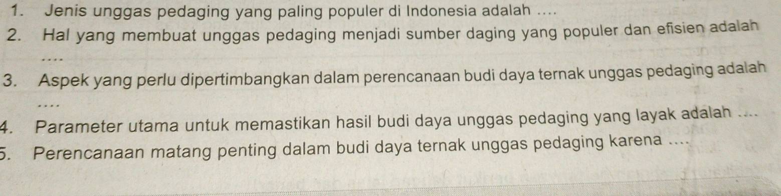 Jenis unggas pedaging yang paling populer di Indonesia adalah .... 
2. Hal yang membuat unggas pedaging menjadi sumber daging yang populer dan efisien adalah 
3. Aspek yang perlu dipertimbangkan dalam perencanaan budi daya ternak unggas pedaging adalah 
4. Parameter utama untuk memastikan hasil budi daya unggas pedaging yang layak adalah .... 
5. Perencanaan matang penting dalam budi daya ternak unggas pedaging karena ..