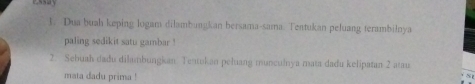 essay 
1. Dua buah keping logam dilambungkan bersama-sama. Tentukan peluang terambilnya 
paling sedikit satu gambar ! 
2. Sebuah dadu dilambungkan Tentokan peluang munculnya mata dadu kelipatan 2 atau 
mata dadu prima !