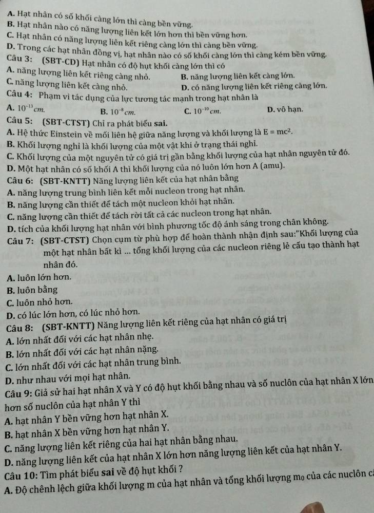 A. Hạt nhân có số khối càng lớn thì càng bền vững.
B. Hạt nhân nào có năng lượng liên kết lớn hơn thì bền vững hơn,
C. Hạt nhân có năng lượng liên kết riêng càng lớn thì càng bền vững.
D. Trong các hạt nhân đồng vị, hạt nhân nào có số khối càng lớn thì càng kém bền vững,
Câu 3: (SBT-CD) Hạt nhân có độ hụt khối càng lớn thì có
A. năng lượng liên kết riêng càng nhỏ. B. năng lượng liên kết càng lớn.
C. năng lượng liên kết càng nhỏ. D. có năng lượng liên kết riêng càng lớn.
Câu 4: Phạm vi tác dụng của lực tương tác mạnh trong hạt nhân là
A. 10^(-13)cm. B. 10^(-8)cm. C. 10^(-10)cm. D. vô hạn.
Câu 5: (SBT-CTST) Chỉ ra phát biểu sai.
A. Hệ thức Einstein về mối liên hệ giữa năng lượng và khối lượng là E=mc^2.
B. Khối lượng nghỉ là khối lượng của một vật khi ở trạng thái nghỉ.
C. Khối lượng của một nguyên tử có giá trị gần bằng khối lượng của hạt nhân nguyên tử đó.
D. Một hạt nhân có số khối A thì khối lượng của nó luôn lớn hơn A (amu).
Câu 6: (SBT-KNTT) Năng lượng liên kết của hạt nhân bằng
A. năng lượng trung bình liên kết mỗi nucleon trong hạt nhân.
B. năng lượng cần thiết để tách một nucleon khỏi hạt nhân.
C. năng lượng cần thiết để tách rời tất cả các nucleon trong hạt nhân.
D. tích của khối lượng hạt nhân với bình phương tốc độ ánh sáng trong chân không.
Câu 7: (SBT-CTST) Chọn cụm từ phù hợp để hoàn thành nhận định sau:"Khối lượng của
một hạt nhân bất kì ... tổng khối lượng của các nucleon riêng lẻ cấu tạo thành hạt
nhân đó.
A. luôn lớn hơn.
B. luôn bằng
C. luôn nhỏ hơn.
D. có lúc lớn hơn, có lúc nhỏ hơn.
Câu 8: (SBT-KNTT) Năng lượng liên kết riêng của hạt nhân có giá trị
A. lớn nhất đối với các hạt nhân nhẹ.
B. lớn nhất đối với các hạt nhân nặng.
C. lớn nhất đối với các hạt nhân trung bình.
D. như nhau với mọi hạt nhân.
Câu 9: Giả sử hai hạt nhân X và Y có độ hụt khối bằng nhau và số nuclôn của hạt nhân X lớn
hơn số nuclôn của hạt nhân Y thì
A. hạt nhân Y bền vững hơn hạt nhân X.
B. hạt nhân X bền vững hơn hạt nhân Y.
C. năng lượng liên kết riêng của hai hạt nhân bằng nhau.
D. năng lượng liên kết của hạt nhân X lớn hơn năng lượng liên kết của hạt nhân Y.
Câu 10: Tìm phát biểu sai về độ hụt khối ?
A. Độ chênh lệch giữa khối lượng m của hạt nhân và tổng khối lượng mọ của các nuclôn ca