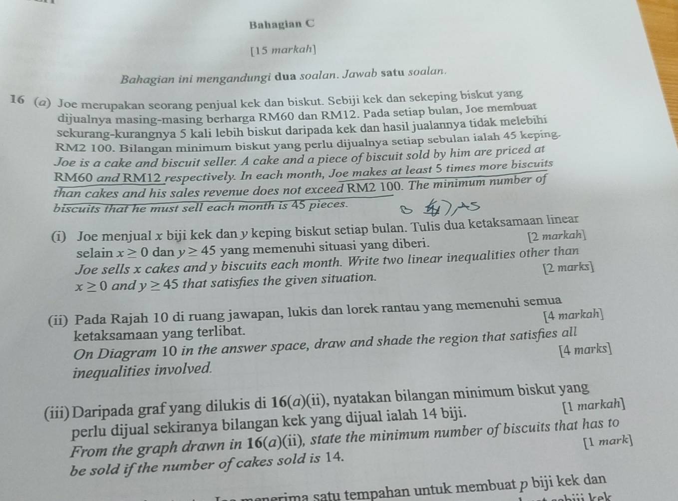 Bahagian C
[15 markah]
Bahagian ini mengandungi dua soalan. Jawab satu soalan.
16 (2) Joe merupakan seorang penjual kek dan biskut. Sebiji kek dan sekeping biskut yang
dijualnya masing-masing berharga RM60 dan RM12. Pada setiap bulan, Joe membuat
sekurang-kurangnya 5 kali lebih biskut daripada kek dan hasil jualannya tidak melebihi
RM2 100. Bilangan minimum biskut yang perlu dijualnya setiap sebulan ialah 45 keping.
Joe is a cake and biscuit seller. A cake and a piece of biscuit sold by him are priced at
RM60 and RM12 respectively. In each month, Joe makes at least 5 times more biscuits
than cakes and his sales revenue does not exceed RM2 100. The minimum number of
biscuits that he must sell each month is 45 pieces.
(i) Joe menjual x biji kek dan y keping biskut setiap bulan. Tulis dua ketaksamaan linear
selain x≥ 0 dan y≥ 45 yang memenuhi situasi yang diberi. [2 markah]
Joe sells x cakes and y biscuits each month. Write two linear inequalities other than
x≥ 0 and y≥ 45 that satisfies the given situation. [2 marks]
(ii) Pada Rajah 10 di ruang jawapan, lukis dan lorek rantau yang memenuhi semua
ketaksamaan yang terlibat. [4 markah]
On Diagram 10 in the answer space, draw and shade the region that satisfies all
[4 marks]
inequalities involved.
(iii)Daripada graf yang dilukis di 16(a)(ii), nyatakan bilangan minimum biskut yang
perlu dijual sekiranya bilangan kek yang dijual ialah 14 biji. [1 markah]
From the graph drawn in 16(a)(ii), state the minimum number of biscuits that has to
be sold if the number of cakes sold is 14. [1 mark]
nerima satu tempahan untuk membuat p biji kek dan