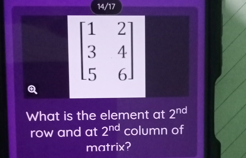 14/17
beginbmatrix 1&2 3&4 5&6endbmatrix
Q 
What is the element at 2^(nd)
row and at 2^(nd) column of 
matrix?