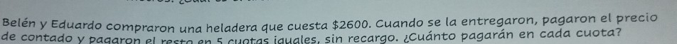 Belén y Eduardo compraron una heladera que cuesta $2600. Cuando se la entregaron, pagaron el precio 
de contado y pagaron el resta en s cuotas iguales, sin recargo. ¿Cuánto pagarán en cada cuota?