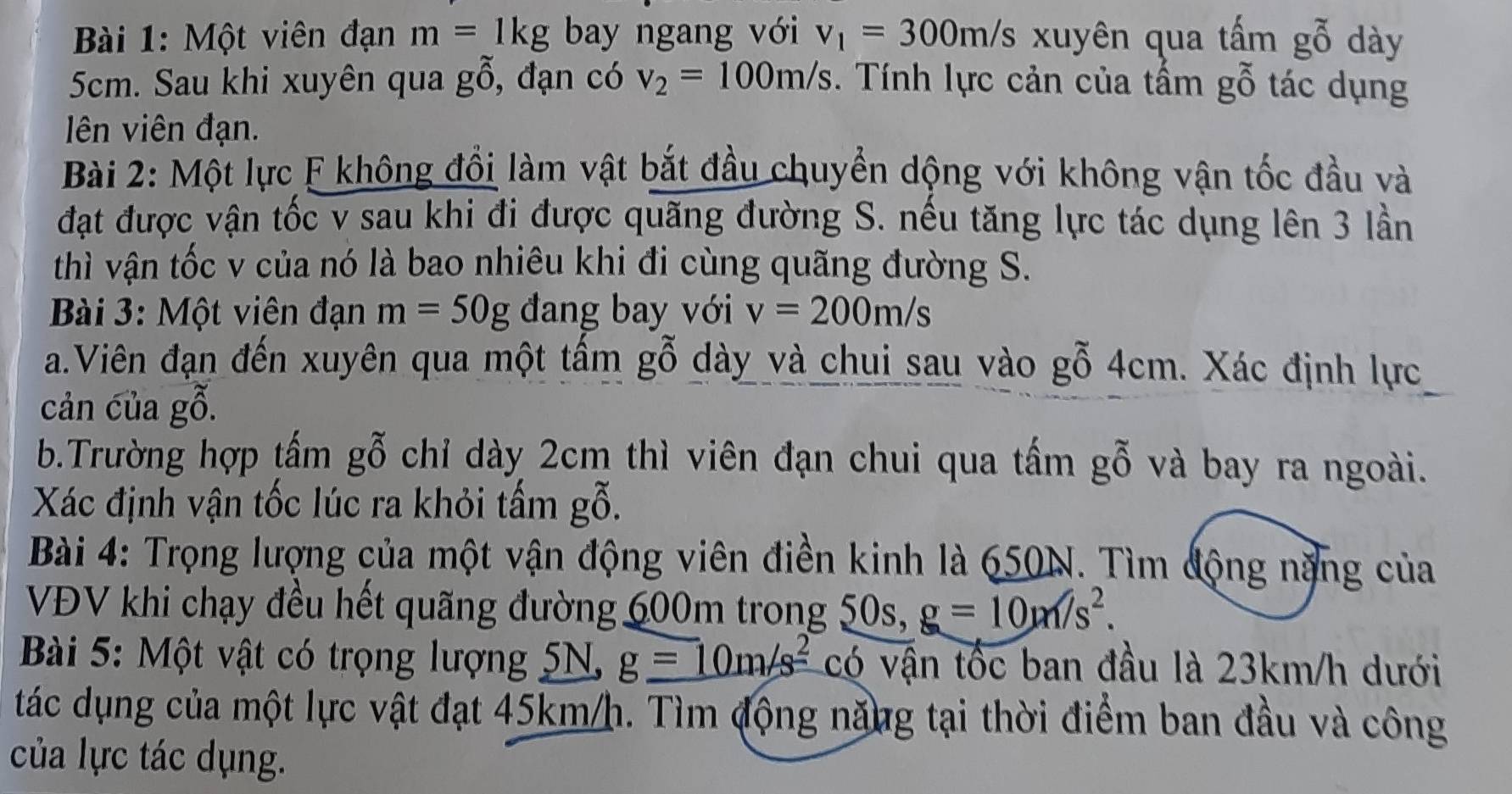 Một viên đạn m=1kg bay ngang với v_1=300m/s xuyên qua tấm gỗ dày
5cm. Sau khi xuyên qua gỗ, đạn có v_2=100m/s 3. Tính lực cản của tấm gỗ tác dụng 
lên viên đạn. 
Bài 2: Một lực F không đổi làm vật bắt đầu chuyển dộng với không vận tốc đầu và 
đạt được vận tốc v sau khi đi được quãng đường S. nếu tăng lực tác dụng lên 3 lần 
thì vận tốc v của nó là bao nhiêu khi đi cùng quãng đường S. 
Bài 3: Một viên đạn m=50g đang bay với v=200m/s
a.Viên đạn đến xuyên qua một tấm gỗ dày và chui sau vào gỗ 4cm. Xác định lực 
cản của gỗ. 
b.Trường hợp tấm gỗ chỉ dày 2cm thì viên đạn chui qua tấm gỗ và bay ra ngoài. 
Xác định vận tốc lúc ra khỏi tấm gỗ. 
Bài 4: Trọng lượng của một vận động viên điền kinh là 650N. Tìm động nặng của 
VĐV khi chạy đều hết quãng đường 600m trong 50s, g=10m/s^2. 
Bài 5: Một vật có trọng lượng 5N, g=10m/s^2 có vận tốc ban đầu là 23km/h dưới 
tác dụng của một lực vật đạt 45km/h. Tìm động năng tại thời điểm ban đầu và công 
của lực tác dụng.