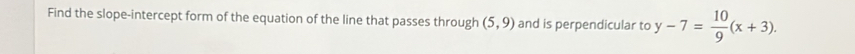 Find the slope-intercept form of the equation of the line that passes through (5,9) and is perpendicular to y-7= 10/9 (x+3).