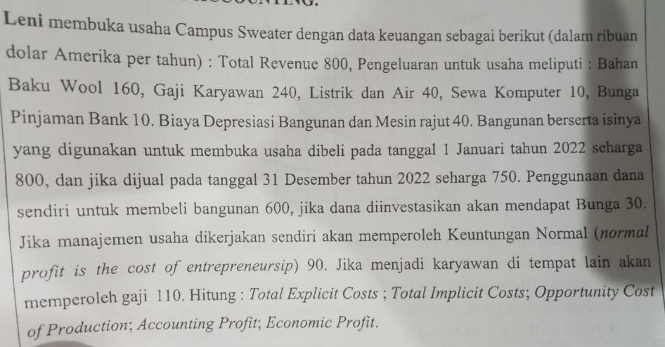 Leni membuka usaha Campus Sweater dengan data keuangan sebagai berikut (dalam ribuan 
dolar Amerika per tahun) : Total Revenue 800, Pengeluaran untuk usaha meliputi : Bahan 
Baku Wool 160, Gaji Karyawan 240, Listrik dan Air 40, Sewa Komputer 10, Bunga 
Pinjaman Bank 10. Biaya Depresiasi Bangunan dan Mesin rajut 40. Bangunan berserta isinya 
yang digunakan untuk membuka usaha dibeli pada tanggal 1 Januari tahun 2022 scharga
800, dan jika dijual pada tanggal 31 Desember tahun 2022 seharga 750. Penggunaan dana 
sendiri untuk membeli bangunan 600, jika dana diinvestasikan akan mendapat Bunga 30. 
Jika manajemen usaha dikerjakan sendiri akan memperoleh Keuntungan Normal (normal 
profit is the cost of entrepreneursip) 90. Jika menjadi karyawan di tempat lain akan 
memperoleh gaji 110. Hitung : Total Explicit Costs ; Total Implicit Costs; Opportunity Cost 
of Production; Accounting Profit; Economic Profit.