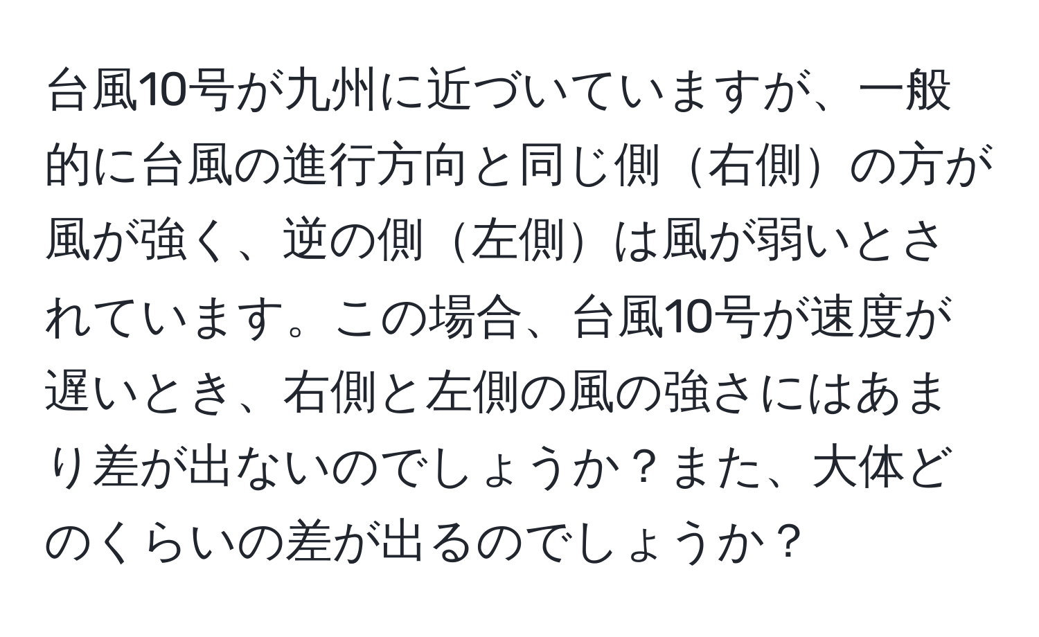 台風10号が九州に近づいていますが、一般的に台風の進行方向と同じ側右側の方が風が強く、逆の側左側は風が弱いとされています。この場合、台風10号が速度が遅いとき、右側と左側の風の強さにはあまり差が出ないのでしょうか？また、大体どのくらいの差が出るのでしょうか？