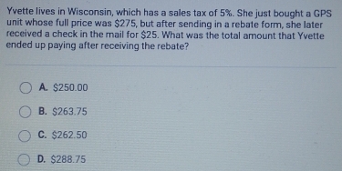 Yvette lives in Wisconsin, which has a sales tax of 5%. She just bought a GPS
unit whose full price was $275, but after sending in a rebate form, she later
received a check in the mail for $25. What was the total amount that Yvette
ended up paying after receiving the rebate?
A. $250.00
B. $263.75
C. $262.50
D. $288.75