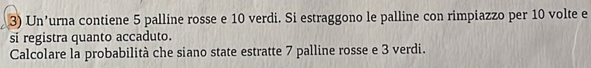 Un’urna contiene 5 palline rosse e 10 verdi. Si estraggono le palline con rimpiazzo per 10 volte e 
si registra quanto accaduto. 
Calcolare la probabilità che siano state estratte 7 palline rosse e 3 verdi.