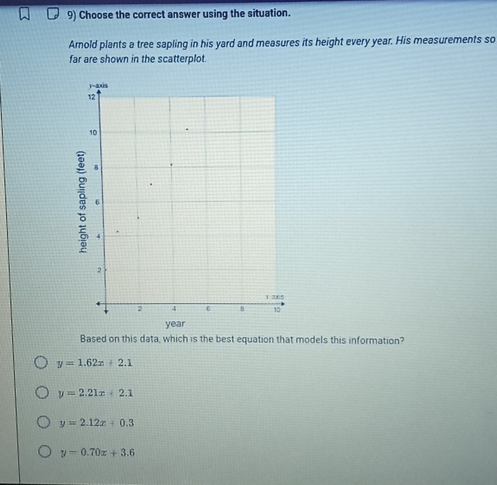 Choose the correct answer using the situation.
Arold plants a tree sapling in his yard and measures its height every year. His measurements so
far are shown in the scatterplot.
year
Based on this data, which is the best equation that models this information?
y=1.62x+2.1
y=2.21x+2.1
y=2.12x+0.3
y=0.70x+3.6