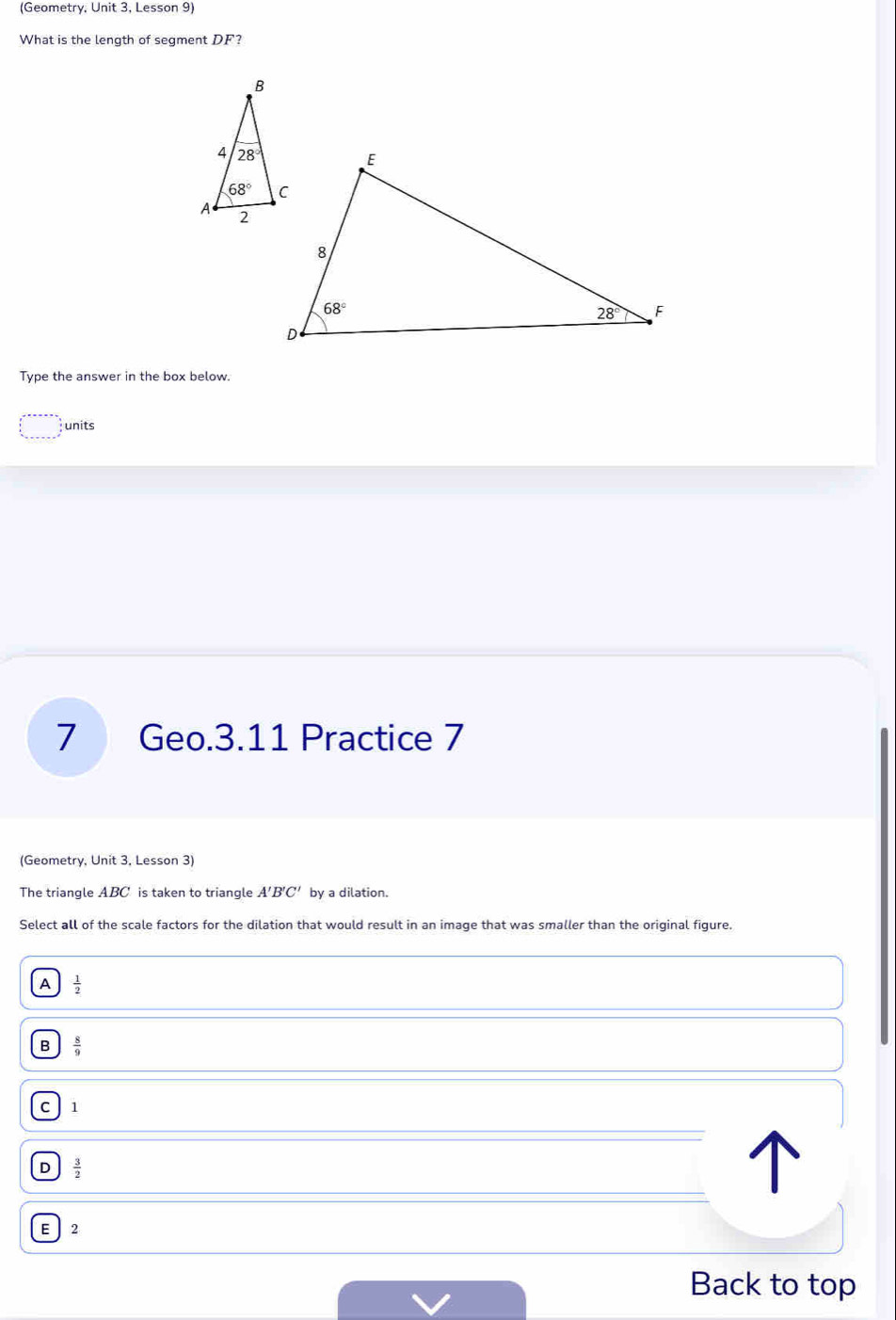 (Geometry, Unit 3, Lesson 9)
What is the length of segment DF?
Type the answer in the box below.
units
7 Geo.3.11 Practice 7
(Geometry, Unit 3, Lesson 3)
The triangle ABC is taken to triangle A'B'C' by a dilation.
Select all of the scale factors for the dilation that would result in an image that was smaller than the original figure.
A  1/2 
B  8/9 
C 11
D  3/2 
E  2
Back to top