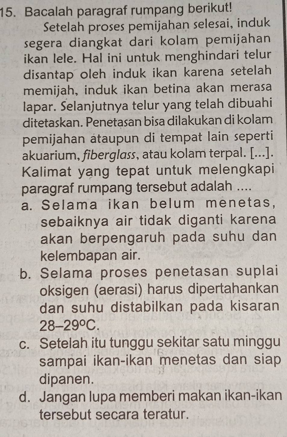 Bacalah paragraf rumpang berikut!
Setelah proses pemijahan selesai, induk
segera diangkat dari kolam pemijahan
ikan lele. Hal ini untuk menghindari telur
disantap oleh induk ikan karena setelah
memijah, induk ikan betina akan merasa
lapar. Selanjutnya telur yang telah dibuahi
ditetaskan. Penetasan bisa dilakukan di kolam
pemijahan átaupun di tempat lain seperti
akuarium, fiberglass, atau kolam terpal. [...].
Kalimat yang tepat untuk melengkapi
paragraf rumpang tersebut adalah ....
a. Selama ikan belum menetas,
sebaiknya air tidak diganti karena
akan berpengaruh pada suhu dan
kelembapan air.
b. Selama proses penetasan suplai
oksigen (aerasi) harus dipertahankan
dan suhu distabilkan pada kisaran
28-29°C.
c. Setelah itu tunggu sekitar satu minggu
sampai ikan-ikan menetas dan siap 
dipanen.
d. Jangan lupa memberi makan ikan-ikan
tersebut secara teratur.