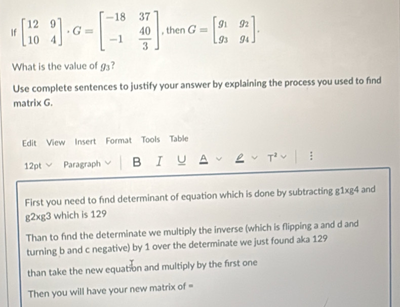 If beginbmatrix 12&9 10&4endbmatrix · G=beginbmatrix -18&37 -1& 40/3 endbmatrix , then G=beginbmatrix g_1&g_2 g_3&g_4endbmatrix. 
What is the value of g_3 ? 
Use complete sentences to justify your answer by explaining the process you used to find 
matrix G. 
Edit View Insert Format Tools Table 
12pt Paragraph B I U A ρ T^2 
First you need to fnd determinant of equation which is done by subtracting g1xg4 and
g2xg3 which is 129
Than to find the determinate we multiply the inverse (which is flipping a and d and 
turning b and c negative) by 1 over the determinate we just found aka 129
than take the new equation and multiply by the first one 
Then you will have your new matrix of =