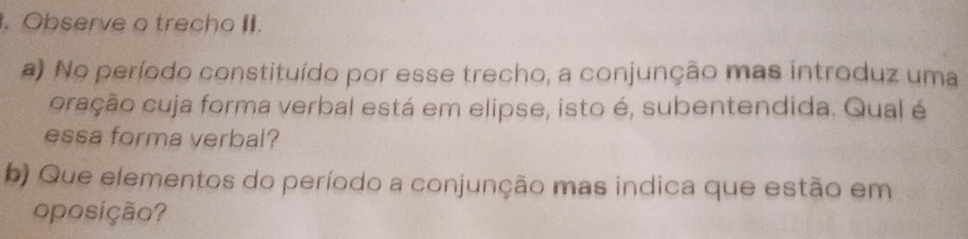 Observe o trecho . 
a) No período constituído por esse trecho, a conjunção mas introduz uma 
cração cuja forma verbal está em elipse, isto é, subentendida. Qual é 
essa forma verbal? 
b) Que elementos do período a conjunção mas indica que estão em 
oposição?