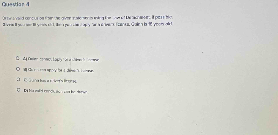 Draw a valid conclusion from the given statements using the Law of Detachment, if possible.
Glven: If you are 16 years old, then you can apply for a driver's license. Quinn is 16 years old.
A) Quinn cannot apply for a driver's license.
B) Quinn can apply for a driver's license.
C) Quinn has a driver's license.
D) No valid conclusion can be drawn.