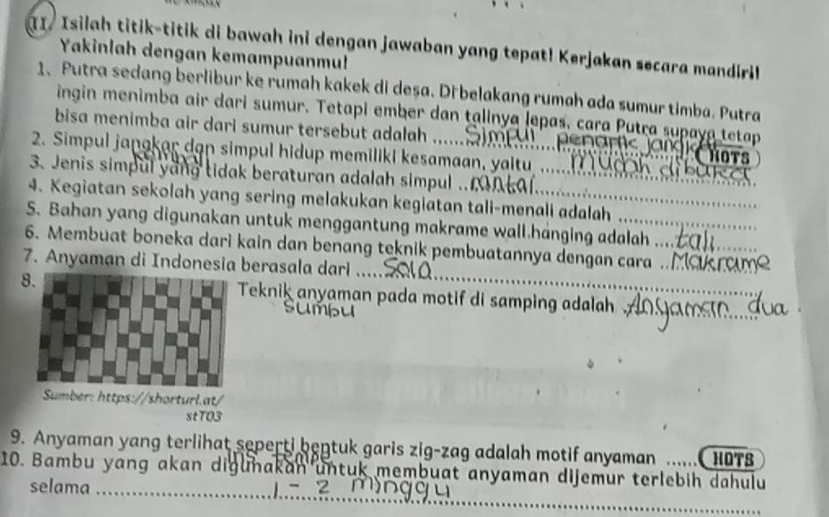 Isilah titik-titik di bawah ini dengan jawaban yang tepat! Kerjakan secara mandiril 
Yakinlah dengan kemampuanmu! 
1、 Putra sedang berlibur ke rumah kakek di deșa. Di belakang rumah ada sumur timba. Putra 
ingin menimba air dari sumur. Tetapi ember dan talinya Jepas, cara Putra supaya tetap 
bisa menimba air dari sumur tersebut adalah . ui pe naric jan g i st 
2. Simpul janakar dan simpul hidup memiliki kesamaan, yaltu . dì b u t 
3. Jenis simpul yang tidak beraturan adalah simpul .. mntal 
4. Kegiatan sekolah yang sering melakukan kegiatan tali-menali adalah 
S. Bahan yang digunakan untuk menggantung makrame wall.hanging adalah ... 
6. Membuat boneka dari kain dan benang teknik pembuatannya dengan cara . 
7. Anyaman di Indonesia berasala darl .... 
8.Teknik anyaman pada motif di samping adalah 
stT03 
9. Anyaman yang terlihat seperti bentuk garis zig-zag adalah motif anyaman HOTS 
_ 
10. Bambu yang akan digunakan untuk membuat anyaman dijemur terlebih dahulu 
selama