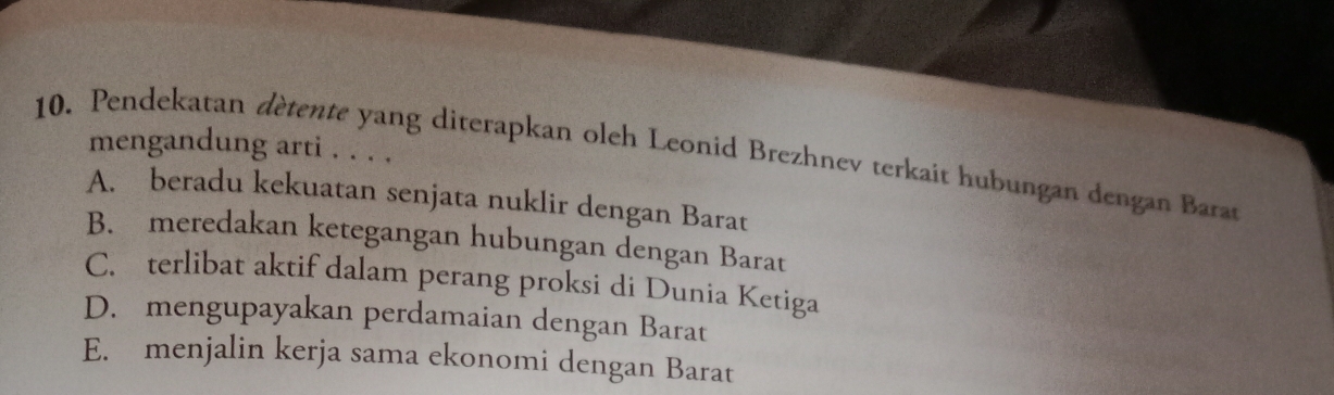 mengandung arti . . . .
10. Pendekatan dètente yang diterapkan oleh Leonid Brezhnev terkait hubungan dengan Barat
A. beradu kekuatan senjata nuklir dengan Barat
B. meredakan ketegangan hubungan dengan Barat
C. terlibat aktif dalam perang proksi di Dunia Ketiga
D. mengupayakan perdamaian dengan Barat
E. menjalin kerja sama ekonomi dengan Barat