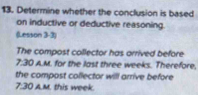 Determine whether the conclusion is based 
on inductive or deductive reasoning. 
(Lesson 3-3) 
The compost collector has arrived before 
7:30 A.M. for the last three weeks. Therefore, 
the compost collector will arrive before 
7:30 A.M. this week.