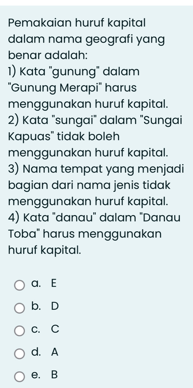 Pemakaian huruf kapital
dalam nama geografi yang
benar adalah:
1) Kata "gunung" dalam
'Gunung Merapi'' harus
menggunakan huruf kapital.
2) Kata "sungai" dalam "Sungai
Kapuas" tidak boleh
menggunakan huruf kapital.
3) Nama tempat yang menjadi
bagian dari nama jenis tidak
menggunakan huruf kapital.
4) Kata "danau" dalam "Danau
Toba" harus menggunakan
huruf kapital.
a. E
b.D
c. C
d. A
e. B