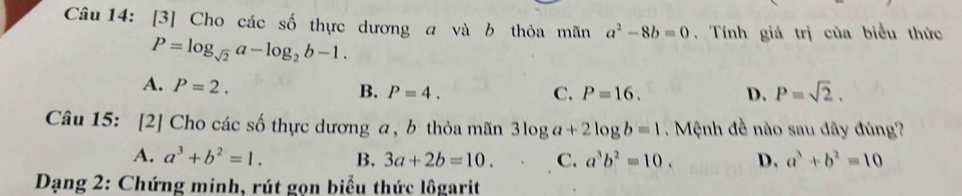 [3] Cho các số thực dương a và b thỏa mãn a^2-8b=0. Tính giá trị của biểu thức
P=log _sqrt(2)a-log _2b-1.
A. P=2.
B. P=4. C. P=16. D. P=sqrt(2). 
Câu 15: [2] Cho các số thực dương a, b thỏa mãn 3log a+2log b=1. Mệnh đề nào sau đây đùng?
A. a^3+b^2=1. B. 3a+2b=10. C. a^3b^2=10. D. a^3+b^2=10
Dạng 2: Chứng minh, rút gọn biểu thức lôgarit