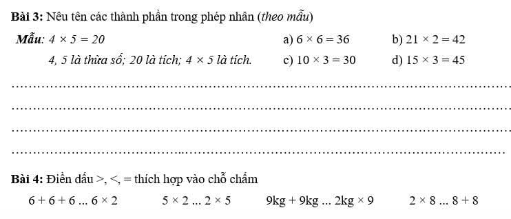 Nêu tên các thành phần trong phép nhân (theo mẫu) 
Mẫu: 4* 5=20 a) 6* 6=36 b) 21* 2=42
4, 5 là thừa số; 20 là tích; 4* 5 là tích. c) 10* 3=30 d) 15* 3=45
_ 
_ 
_ 
_ 
Bài 4: Điền dầu >,
6+6+6...6* 2 5* 2...2* 5 9kg+9kg. 2kg* 9 2* 8 _..8+8