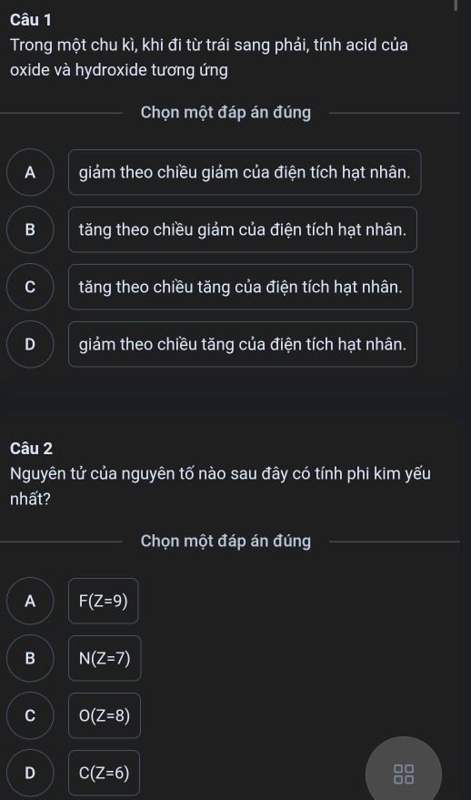 Trong một chu kì, khi đi từ trái sang phải, tính acid của
oxide và hydroxide tương ứng
Chọn một đáp án đúng
A giảm theo chiều giảm của điện tích hạt nhân.
B tăng theo chiều giảm của điện tích hạt nhân.
C tăng theo chiều tăng của điện tích hạt nhân.
D giảm theo chiều tăng của điện tích hạt nhân.
Câu 2
Nguyên tử của nguyên tố nào sau đây có tính phi kim yếu
nhất?
Chọn một đáp án đúng
A F(Z=9)
B N(Z=7)
C O(Z=8)
D C(Z=6)